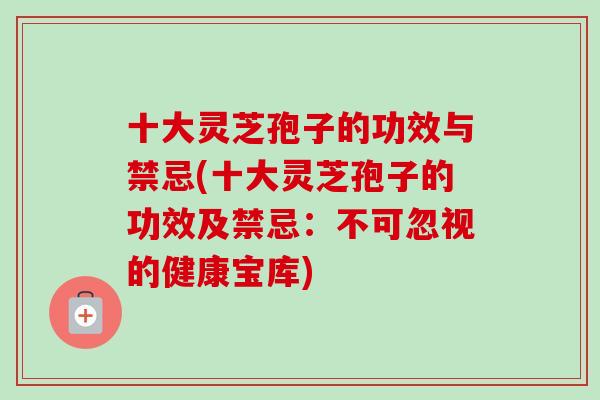 十大灵芝孢子的功效与禁忌(十大灵芝孢子的功效及禁忌：不可忽视的健康宝库)