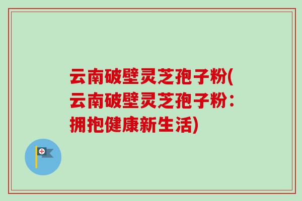云南破壁灵芝孢子粉(云南破壁灵芝孢子粉：拥抱健康新生活)