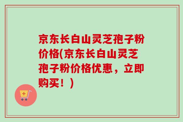 京东长白山灵芝孢子粉价格(京东长白山灵芝孢子粉价格优惠,立即购买!) 京东长白山灵芝孢子粉价格(京东长白山灵芝孢子粉价格优惠,立即购买!)