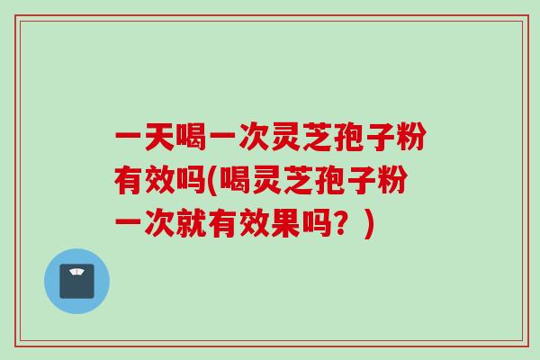 一天喝一次灵芝孢子粉有效吗(喝灵芝孢子粉一次就有效果吗？)