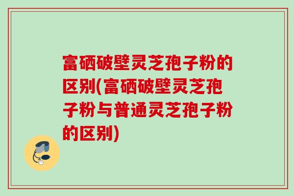 富硒破壁灵芝孢子粉的区别(富硒破壁灵芝孢子粉与普通灵芝孢子粉的区别)