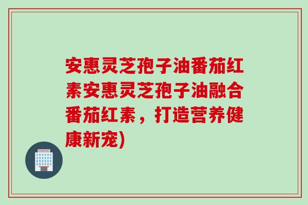 安惠灵芝孢子油番茄红素安惠灵芝孢子油融合番茄红素,打造营养健康新宠) 安惠灵芝孢子油番茄红素安惠灵芝孢子油融合番茄红素,打造营养健康新宠)