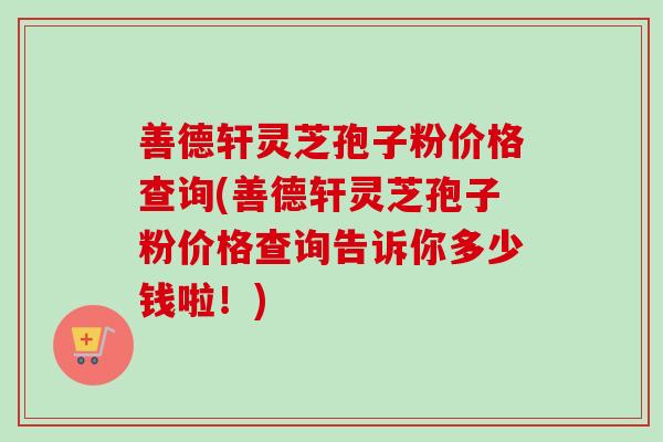 善德轩灵芝孢子粉价格查询(善德轩灵芝孢子粉价格查询告诉你多少钱啦！)