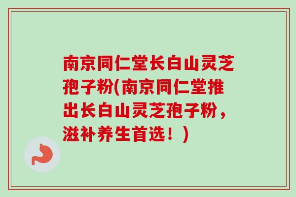 南京同仁堂长白山灵芝孢子粉(南京同仁堂推出长白山灵芝孢子粉,滋补养生首选!) 南京同仁堂长白山灵芝孢子粉(南京同仁堂推出长白山灵芝孢子粉,滋补养生首选!)