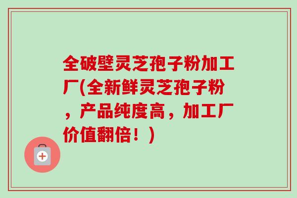 全破壁灵芝孢子粉加工厂(全新鲜灵芝孢子粉,产品纯度高,加工厂价值翻倍!) 全破壁灵芝孢子粉加工厂(全新鲜灵芝孢子粉,产品纯度高,加工厂价值翻倍!)