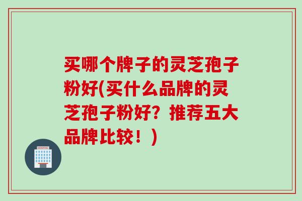 买哪个牌子的灵芝孢子粉好(买什么品牌的灵芝孢子粉好？推荐五大品牌比较！)