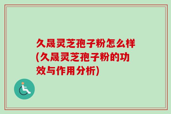 久晟灵芝孢子粉怎么样(久晟灵芝孢子粉的功效与作用分析)