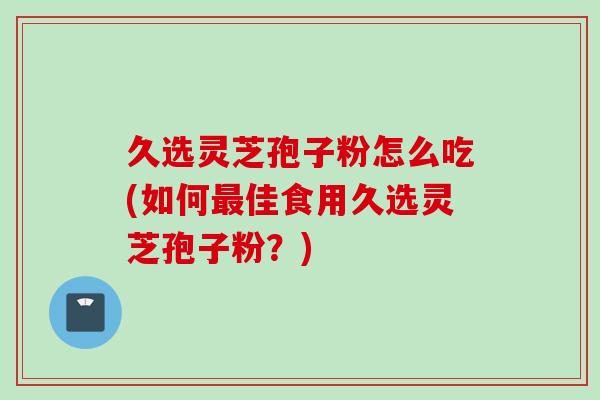 久选灵芝孢子粉怎么吃(如何最佳食用久选灵芝孢子粉？)