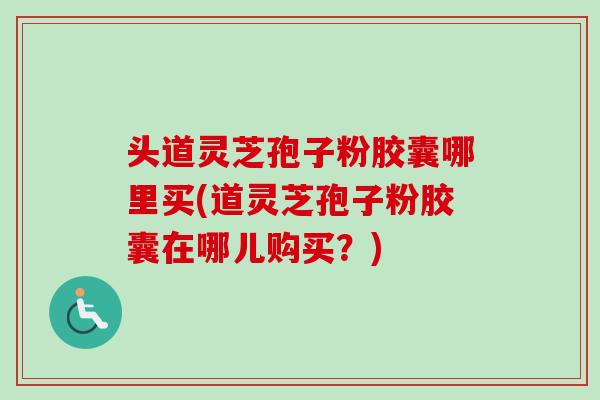 头道灵芝孢子粉胶囊哪里买(道灵芝孢子粉胶囊在哪儿购买？)