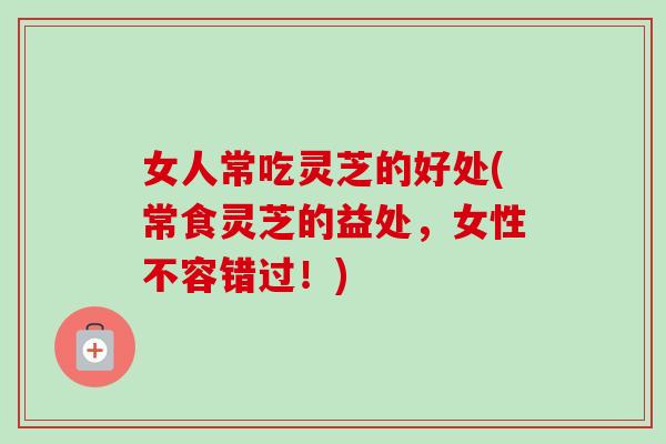 女人常吃灵芝的好处(常食灵芝的益处，女性不容错过！)