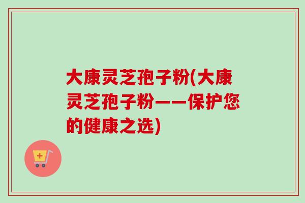 大康灵芝孢子粉(大康灵芝孢子粉——保护您的健康之选)
