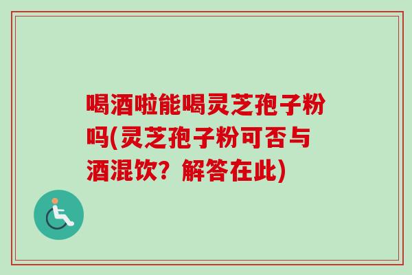 喝酒啦能喝灵芝孢子粉吗(灵芝孢子粉可否与酒混饮?解答在此) 喝酒啦能喝灵芝孢子粉吗(灵芝孢子粉可否与酒混饮?解答在此)