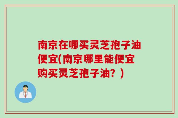 南京在哪买灵芝孢子油便宜(南京哪里能便宜购买灵芝孢子油？)