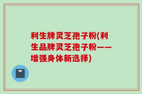 利生牌灵芝孢子粉(利生品牌灵芝孢子粉——增强身体新选择)