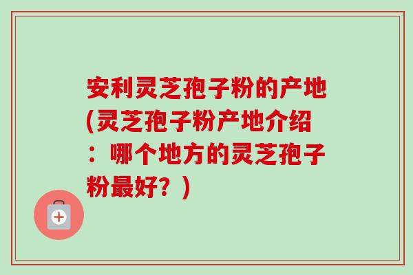 安利灵芝孢子粉的产地(灵芝孢子粉产地介绍：哪个地方的灵芝孢子粉最好？)