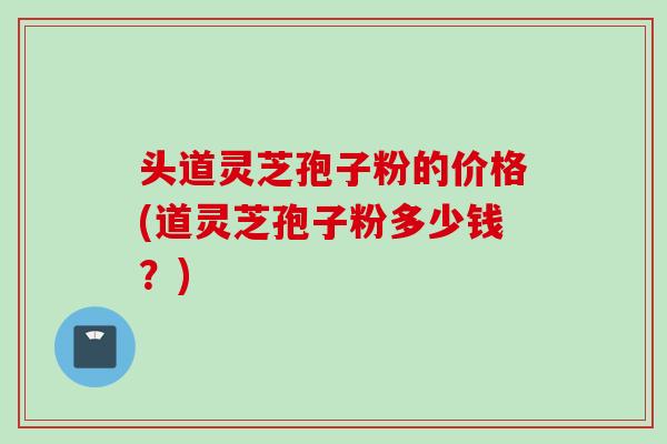 头道灵芝孢子粉的价格(道灵芝孢子粉多少钱？)
