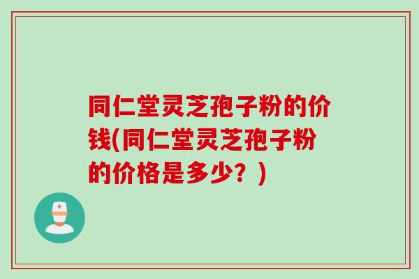 同仁堂灵芝孢子粉的价钱(同仁堂灵芝孢子粉的价格是多少？)