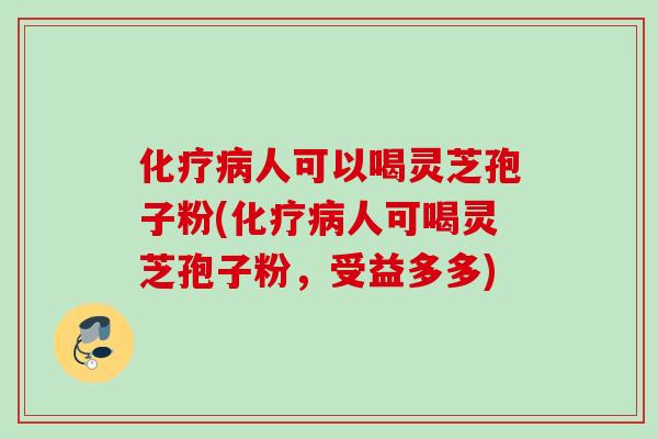 化疗病人可以喝灵芝孢子粉(化疗病人可喝灵芝孢子粉，受益多多)