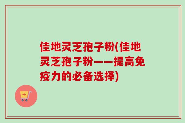 佳地灵芝孢子粉(佳地灵芝孢子粉——提高免疫力的必备选择)
