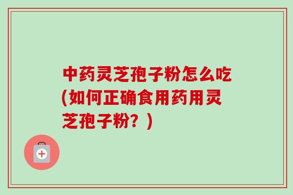 中药灵芝孢子粉怎么吃(如何正确食用药用灵芝孢子粉？)