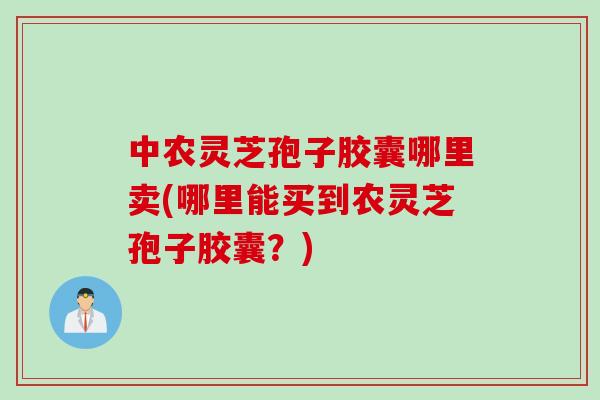 中农灵芝孢子胶囊哪里卖(哪里能买到农灵芝孢子胶囊?) 中农灵芝孢子胶囊哪里卖(哪里能买到农灵芝孢子胶囊?)