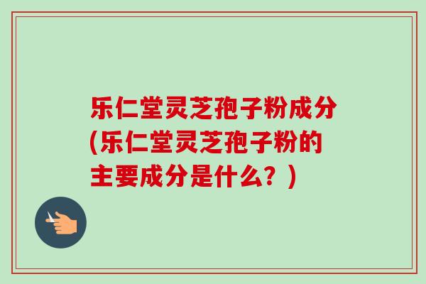 乐仁堂灵芝孢子粉成分(乐仁堂灵芝孢子粉的主要成分是什么?) 乐仁堂灵芝孢子粉成分(乐仁堂灵芝孢子粉的主要成分是什么?)