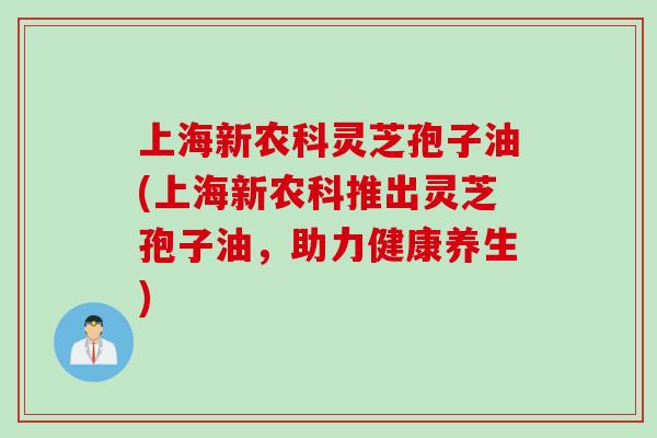 上海新农科灵芝孢子油(上海新农科推出灵芝孢子油,助力健康养生) 上海新农科灵芝孢子油(上海新农科推出灵芝孢子油,助力健康养生)