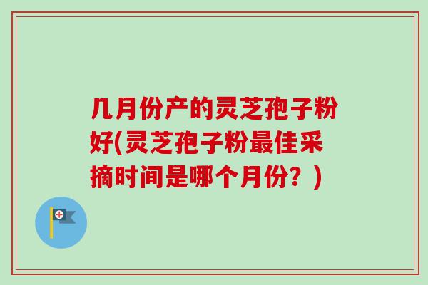 几月份产的灵芝孢子粉好(灵芝孢子粉佳采摘时间是哪个月份？)