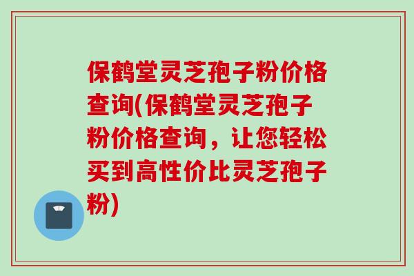 保鹤堂灵芝孢子粉价格查询(保鹤堂灵芝孢子粉价格查询，让您轻松买到高性价比灵芝孢子粉)