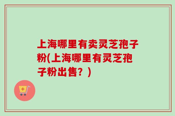 上海哪里有卖灵芝孢子粉(上海哪里有灵芝孢子粉出售？)