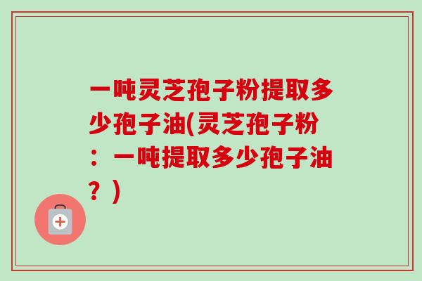一吨灵芝孢子粉提取多少孢子油(灵芝孢子粉:一吨提取多少孢子油?) 一吨灵芝孢子粉提取多少孢子油(灵芝孢子粉:一吨提取多少孢子油?)