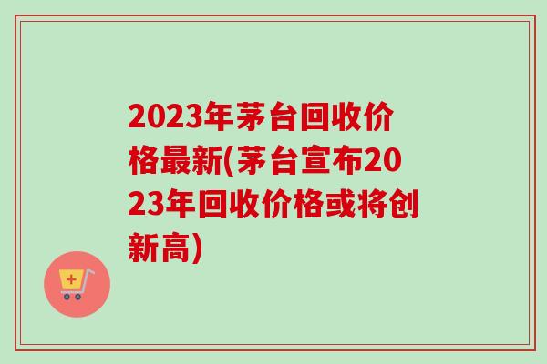 2023年茅台回收价格最新(茅台宣布2023年回收价格或将创新高)