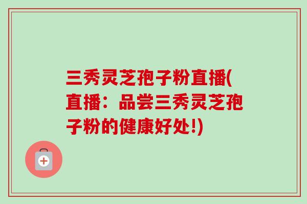 三秀灵芝孢子粉直播(直播：品尝三秀灵芝孢子粉的健康好处!)