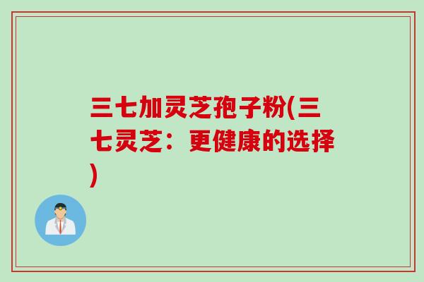 三七加灵芝孢子粉(三七灵芝：更健康的选择)