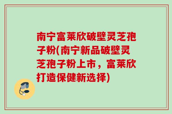 南宁富莱欣破壁灵芝孢子粉(南宁新品破壁灵芝孢子粉上市，富莱欣打造保健新选择)
