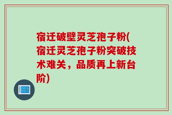 宿迁破壁灵芝孢子粉(宿迁灵芝孢子粉突破技术难关，品质再上新台阶)