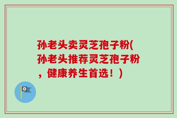 孙老头卖灵芝孢子粉(孙老头推荐灵芝孢子粉，健康养生首选！)