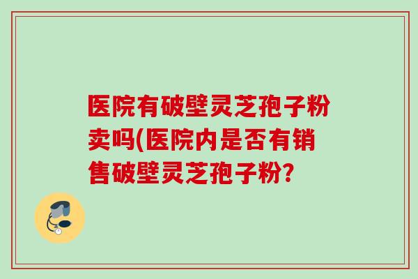 医院有破壁灵芝孢子粉卖吗(医院内是否有销售破壁灵芝孢子粉？