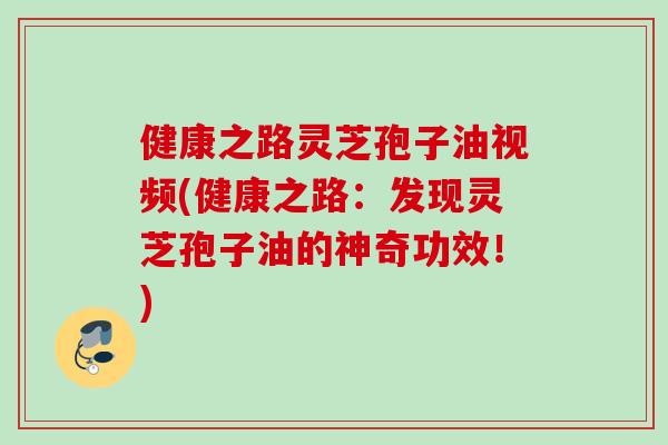 健康之路灵芝孢子油视频(健康之路：发现灵芝孢子油的神奇功效！)
