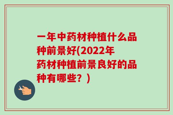 一年材种植什么品种前景好(2022年药材种植前景良好的品种有哪些?) 一年材种植什么品种前景好(2022年药材种植前景良好的品种有哪些?)