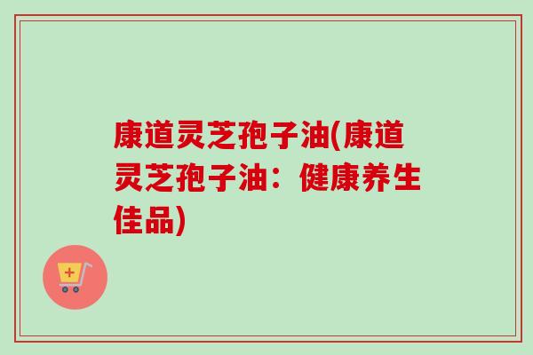 康道灵芝孢子油(康道灵芝孢子油:健康养生佳品) 康道灵芝孢子油(康道灵芝孢子油:健康养生佳品)
