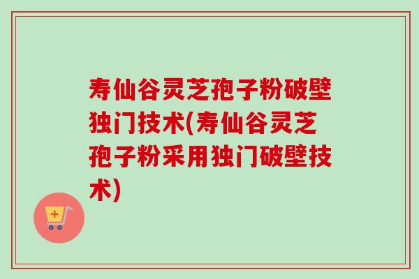寿仙谷灵芝孢子粉破壁独门技术(寿仙谷灵芝孢子粉采用独门破壁技术)