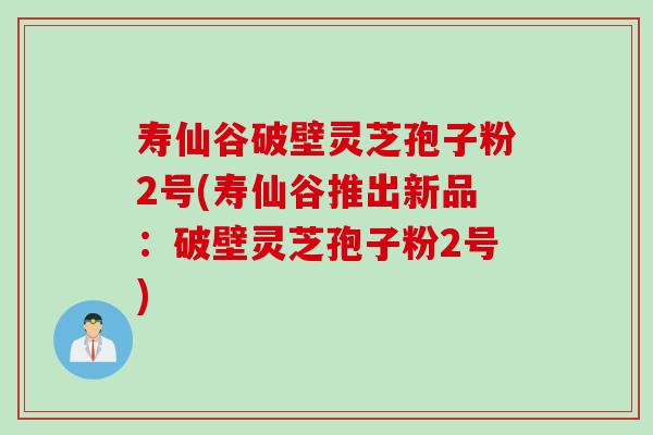 寿仙谷破壁灵芝孢子粉2号(寿仙谷推出新品：破壁灵芝孢子粉2号)