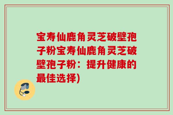 宝寿仙鹿角灵芝破壁孢子粉宝寿仙鹿角灵芝破壁孢子粉：提升健康的最佳选择)
