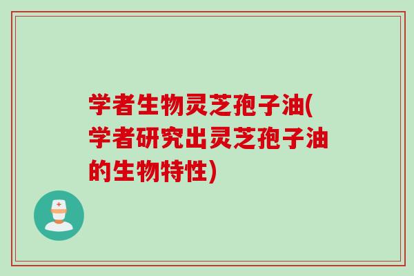 学者生物灵芝孢子油(学者研究出灵芝孢子油的生物特性)