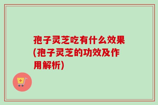 孢子灵芝吃有什么效果(孢子灵芝的功效及作用解析)