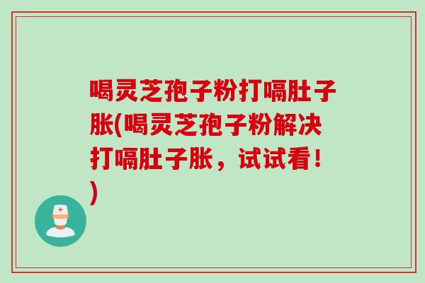 喝灵芝孢子粉打嗝肚子胀(喝灵芝孢子粉解决打嗝肚子胀，试试看！)