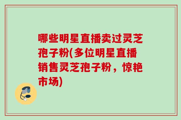 哪些明星直播卖过灵芝孢子粉(多位明星直播销售灵芝孢子粉，惊艳市场)