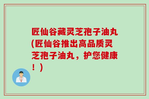 匠仙谷藏灵芝孢子油丸(匠仙谷推出高品质灵芝孢子油丸，护您健康！)