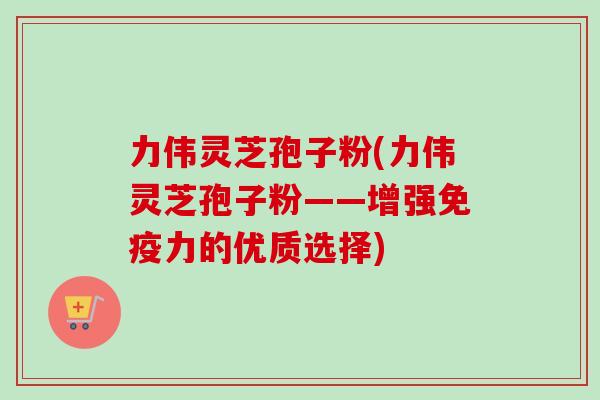 力伟灵芝孢子粉(力伟灵芝孢子粉——增强免疫力的优质选择)
